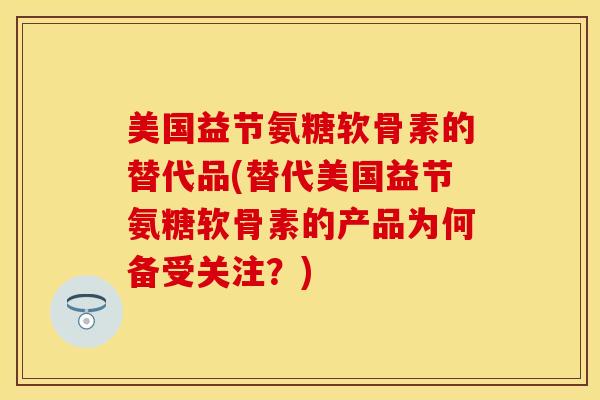 美国益节氨糖软骨素的替代品(替代美国益节氨糖软骨素的产品为何备受关注？)