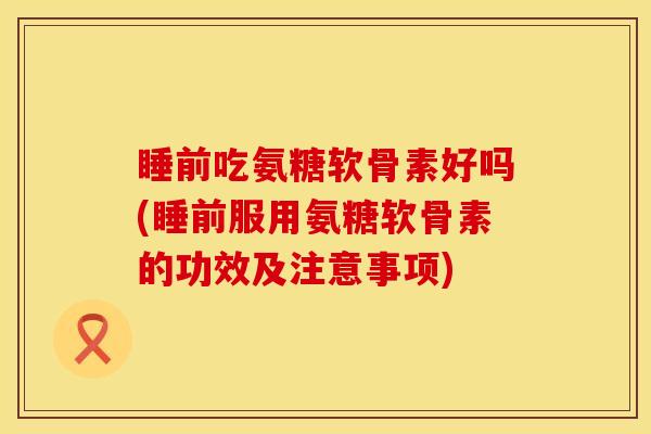 睡前吃氨糖软骨素好吗(睡前服用氨糖软骨素的功效及注意事项)