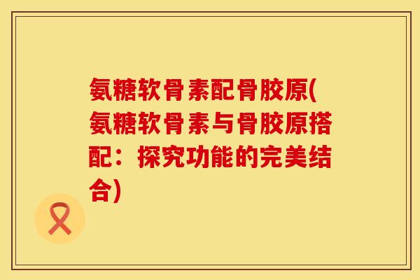 氨糖软骨素配骨胶原(氨糖软骨素与骨胶原搭配:探究功能的完美结合)