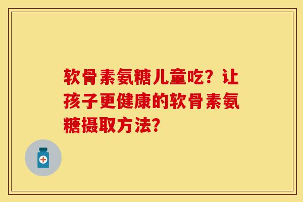 软骨素氨糖儿童吃?让孩子更健康的软骨素氨糖摄取方法? 软骨素氨糖儿童吃?让孩子更健康的软骨素氨糖摄取方法?