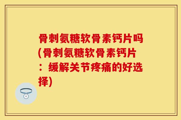 骨刺氨糖软骨素钙片吗(骨刺氨糖软骨素钙片:缓解关节疼痛的好选择)