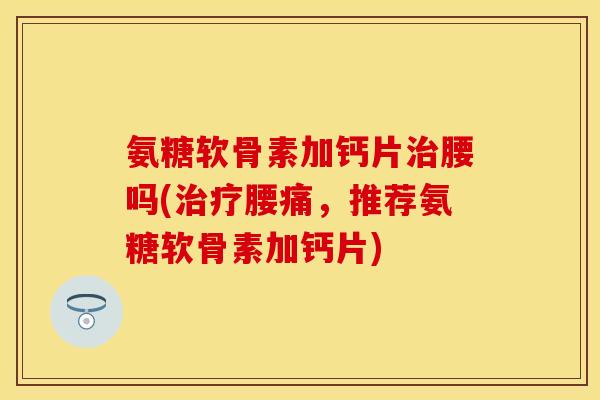 氨糖软骨素加钙片腰吗(腰痛,推荐氨糖软骨素加钙片) 氨糖软骨素加钙片腰吗(腰痛,推荐氨糖软骨素加钙片)