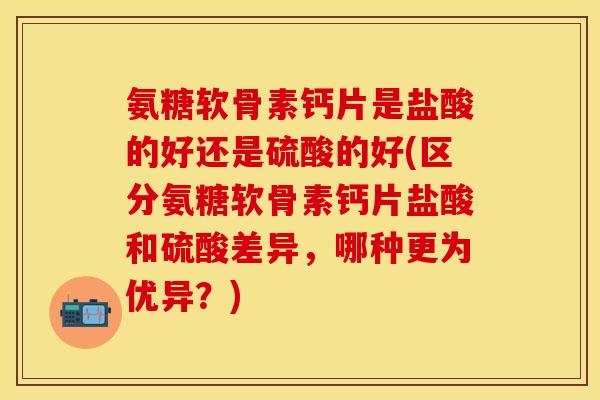 氨糖软骨素钙片是盐酸的好还是硫酸的好(区分氨糖软骨素钙片盐酸和硫酸差异,哪种更为优异?)
