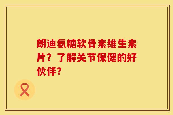 朗迪氨糖软骨素维生素片？了解关节保健的好伙伴？