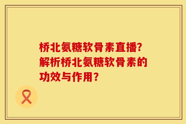 桥北氨糖软骨素直播?解析桥北氨糖软骨素的功效与作用?
