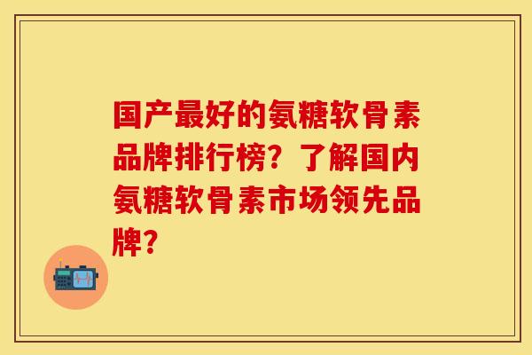 国产最好的氨糖软骨素品牌排行榜？了解国内氨糖软骨素市场领先品牌？