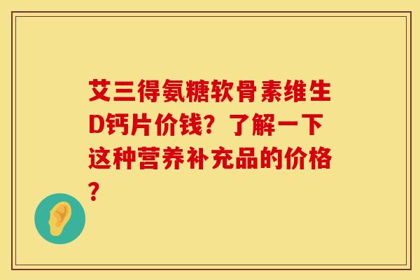 艾三得氨糖软骨素维生D钙片价钱?了解一下这种营养补充品的价格?
