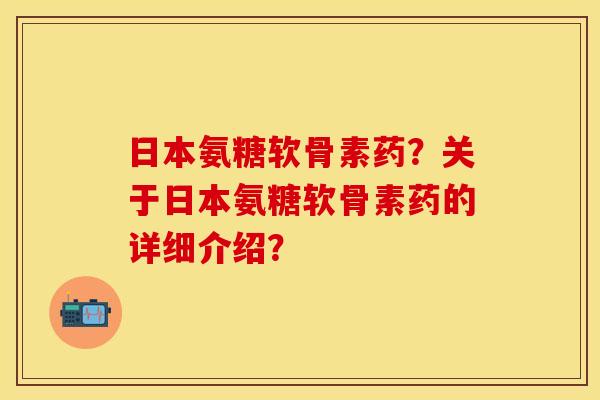 日本氨糖软骨素药？关于日本氨糖软骨素药的详细介绍？