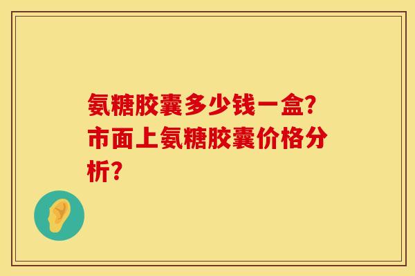 氨糖胶囊多少钱一盒?市面上氨糖胶囊价格分析?
