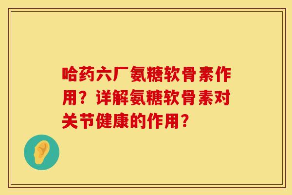 哈药六厂氨糖软骨素作用?详解氨糖软骨素对关节健康的作用? 哈药六厂氨糖软骨素作用?详解氨糖软骨素对关节健康的作用?