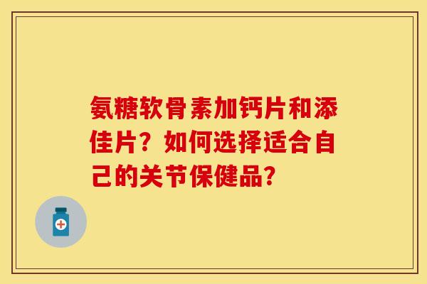 氨糖软骨素加钙片和添佳片？如何选择适合自己的关节保健品？