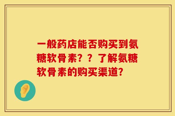 一般药店能否购买到氨糖软骨素？？了解氨糖软骨素的购买渠道？
