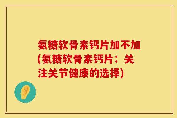 氨糖软骨素钙片加不加(氨糖软骨素钙片：关注关节健康的选择)
