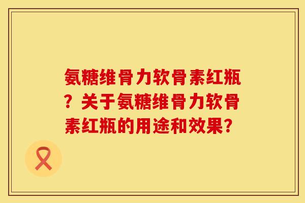 氨糖维骨力软骨素红瓶?关于氨糖维骨力软骨素红瓶的用途和效果? 氨糖维骨力软骨素红瓶?关于氨糖维骨力软骨素红瓶的用途和效果?