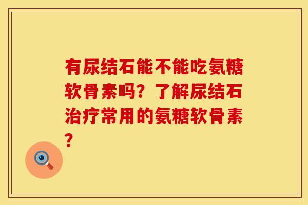 有尿结石能不能吃氨糖软骨素吗？了解尿结石治疗常用的氨糖软骨素？