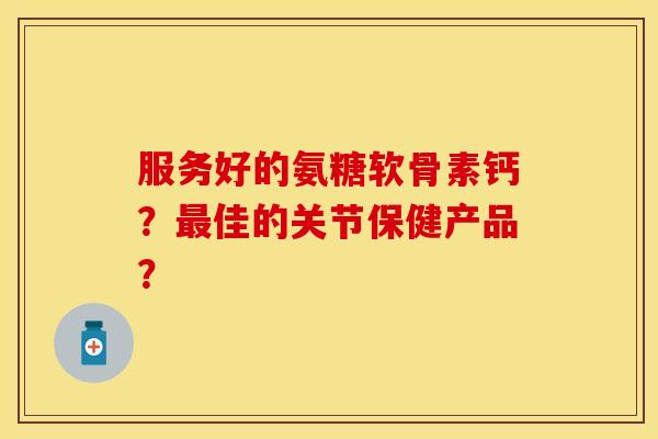 服务好的氨糖软骨素钙？最佳的关节保健产品？