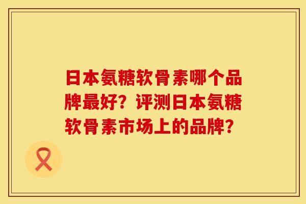 日本氨糖软骨素哪个品牌最好？评测日本氨糖软骨素市场上的品牌？
