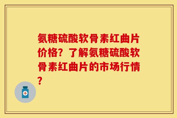 氨糖硫酸软骨素红曲片价格？了解氨糖硫酸软骨素红曲片的市场行情？