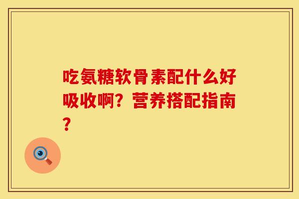 吃氨糖软骨素配什么好吸收啊？营养搭配指南？