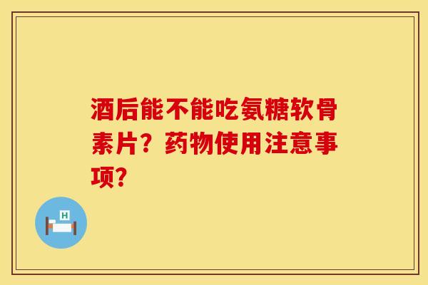 酒后能不能吃氨糖软骨素片？药物使用注意事项？