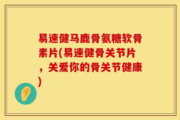 易速健马鹿骨氨糖软骨素片(易速健骨关节片，关爱你的骨关节健康)