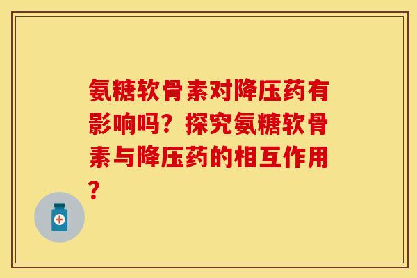 氨糖软骨素对降压药有影响吗?探究氨糖软骨素与降压药的相互作用?