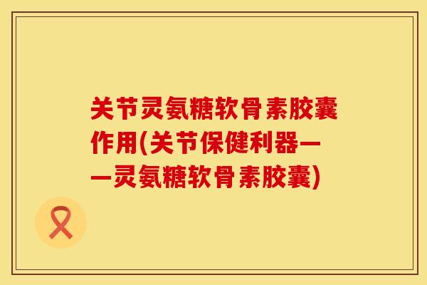 关节灵氨糖软骨素胶囊作用(关节保健利器——灵氨糖软骨素胶囊)