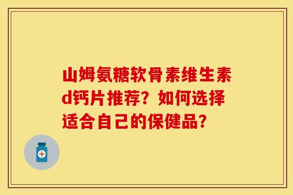 山姆氨糖软骨素维生素d钙片推荐?如何选择适合自己的保健品? 山姆氨糖软骨素维生素d钙片推荐?如何选择适合自己的保健品?