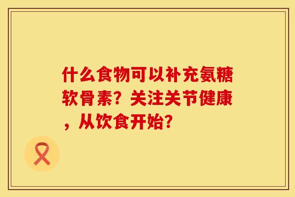 什么食物可以补充氨糖软骨素？关注关节健康，从饮食开始？
