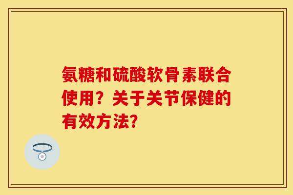 氨糖和硫酸软骨素联合使用?关于关节保健的有效方法? 氨糖和硫酸软骨素联合使用?关于关节保健的有效方法?