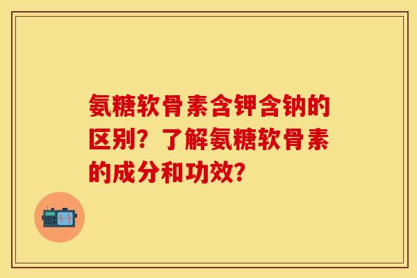 氨糖软骨素含钾含钠的区别？了解氨糖软骨素的成分和功效？