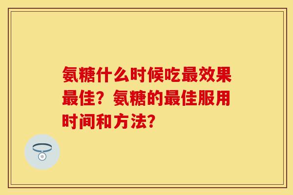 氨糖什么时候吃效果佳?氨糖的佳服用时间和方法? 氨糖什么时候吃效果佳?氨糖的佳服用时间和方法?