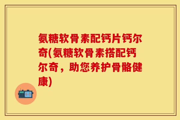 氨糖软骨素配钙片钙尔奇(氨糖软骨素搭配钙尔奇，助您养护骨骼健康)