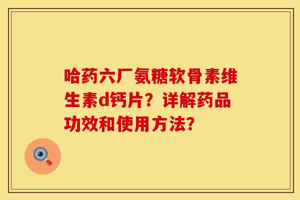 哈药六厂氨糖软骨素维生素d钙片？详解药品功效和使用方法？
