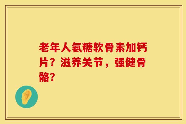 老年人氨糖软骨素加钙片?滋养关节,强健骨骼?