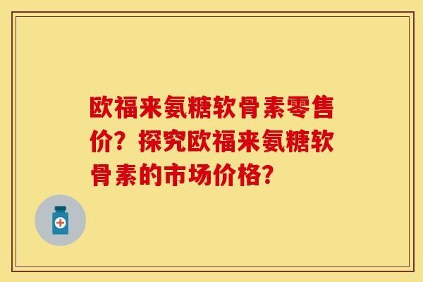 欧福来氨糖软骨素零售价？探究欧福来氨糖软骨素的市场价格？