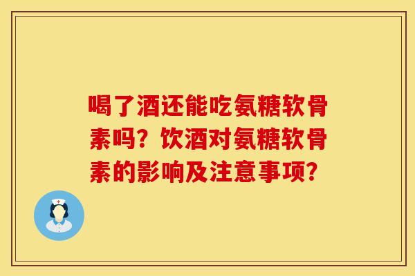 喝了酒还能吃氨糖软骨素吗?饮酒对氨糖软骨素的影响及注意事项?