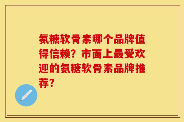 氨糖软骨素哪个品牌值得信赖?市面上最受欢迎的氨糖软骨素品牌推荐?