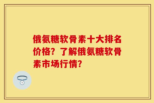 俄氨糖软骨素十大排名价格?了解俄氨糖软骨素市场行情? 俄氨糖软骨素十大排名价格?了解俄氨糖软骨素市场行情?