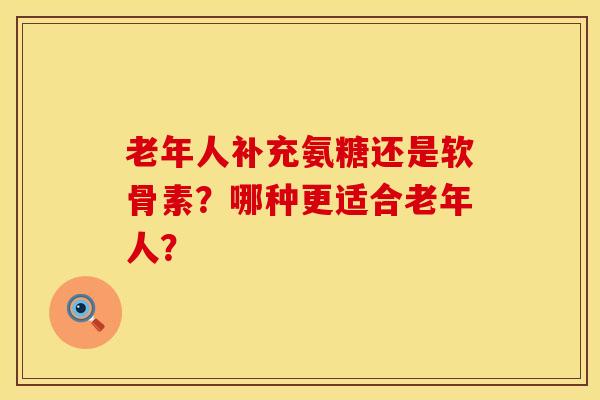 老年人补充氨糖还是软骨素?哪种更适合老年人?