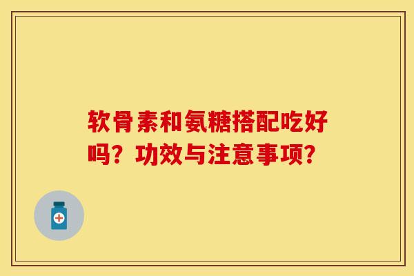 软骨素和氨糖搭配吃好吗?功效与注意事项?