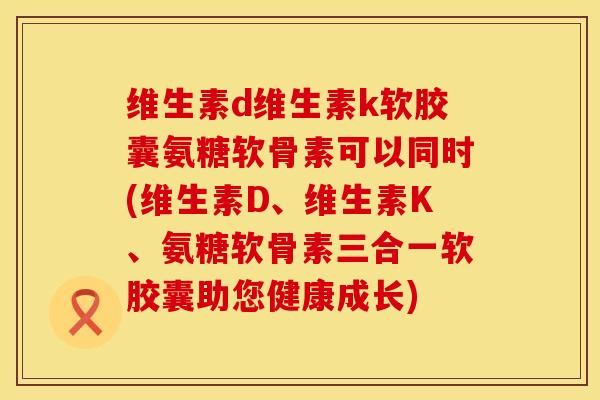 维生素d维生素k软胶囊氨糖软骨素可以同时(维生素D、维生素K、氨糖软骨素三合一软胶囊助您健康成长)