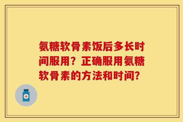 氨糖软骨素饭后多长时间服用？正确服用氨糖软骨素的方法和时间？