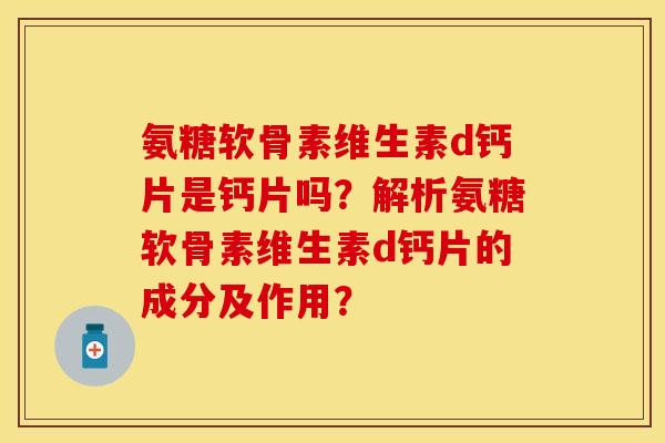 氨糖软骨素维生素d钙片是钙片吗？解析氨糖软骨素维生素d钙片的成分及作用？