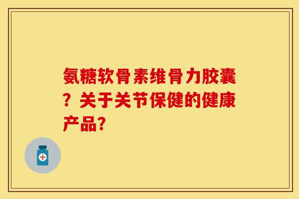 氨糖软骨素维骨力胶囊?关于关节保健的健康产品? 氨糖软骨素维骨力胶囊?关于关节保健的健康产品?