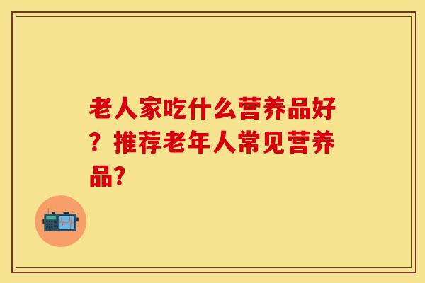 老人家吃什么营养品好？推荐老年人常见营养品？