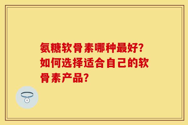 氨糖软骨素哪种好?如何选择适合自己的软骨素产品? 氨糖软骨素哪种好?如何选择适合自己的软骨素产品?
