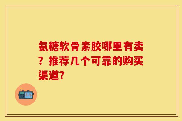 氨糖软骨素胶哪里有卖?推荐几个可靠的购买渠道? 氨糖软骨素胶哪里有卖?推荐几个可靠的购买渠道?