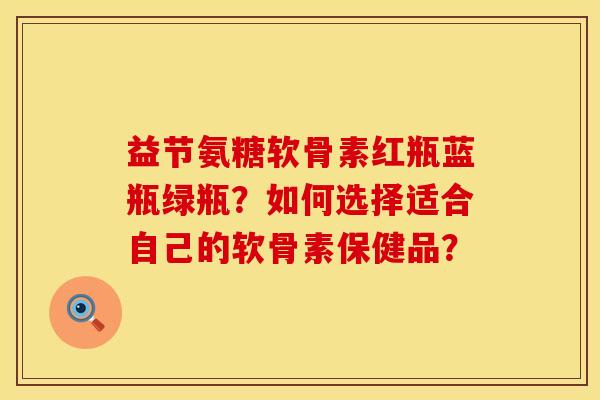益节氨糖软骨素红瓶蓝瓶绿瓶?如何选择适合自己的软骨素保健品? 益节氨糖软骨素红瓶蓝瓶绿瓶?如何选择适合自己的软骨素保健品?
