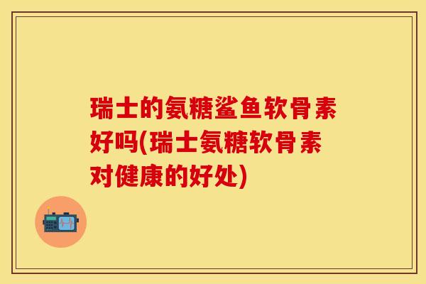 瑞士的氨糖鲨鱼软骨素好吗(瑞士氨糖软骨素对健康的好处)